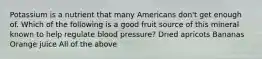 Potassium is a nutrient that many Americans don't get enough of. Which of the following is a good fruit source of this mineral known to help regulate blood pressure? Dried apricots Bananas Orange juice All of the above