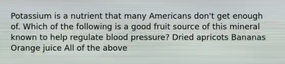 Potassium is a nutrient that many Americans don't get enough of. Which of the following is a good fruit source of this mineral known to help regulate blood pressure? Dried apricots Bananas Orange juice All of the above