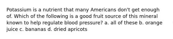 Potassium is a nutrient that many Americans don't get enough of. Which of the following is a good fruit source of this mineral known to help regulate blood pressure? a. all of these b. orange juice c. bananas d. dried apricots