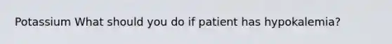 Potassium What should you do if patient has hypokalemia?