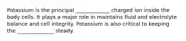 Potassium is the principal _____________ charged ion inside the body cells. It plays a major role in maintains fluid and electrolyte balance and cell integrity. Potassium is also critical to keeping the ______________ steady.