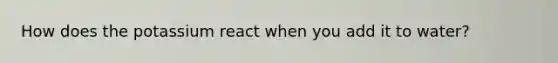 How does the potassium react when you add it to water?