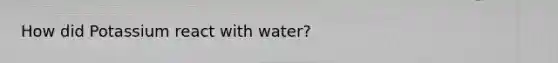 How did Potassium react with water?