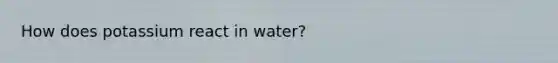 How does potassium react in water?