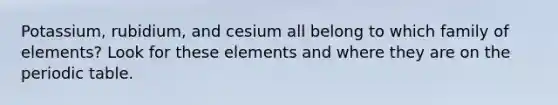 Potassium, rubidium, and cesium all belong to which family of elements? Look for these elements and where they are on the periodic table.