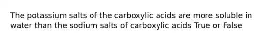 The potassium salts of the carboxylic acids are more soluble in water than the sodium salts of carboxylic acids True or False