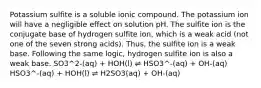 Potassium sulfite is a soluble ionic compound. The potassium ion will have a negligible effect on solution pH. The sulfite ion is the conjugate base of hydrogen sulfite ion, which is a weak acid (not one of the seven strong acids). Thus, the sulfite ion is a weak base. Following the same logic, hydrogen sulfite ion is also a weak base. SO3^2-(aq) + HOH(l) ⇌ HSO3^-(aq) + OH-(aq) HSO3^-(aq) + HOH(l) ⇌ H2SO3(aq) + OH-(aq)