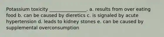 Potassium toxicity ________________. a. results from over eating food b. can be caused by dieretics c. is signaled by acute hypertension d. leads to kidney stones e. can be caused by supplemental overconsumption