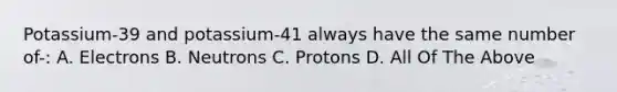 Potassium-39 and potassium-41 always have the same number of-: A. Electrons B. Neutrons C. Protons D. All Of The Above