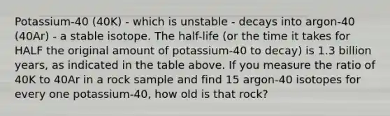 Potassium-40 (40K) - which is unstable - decays into argon-40 (40Ar) - a stable isotope. The half-life (or the time it takes for HALF the original amount of potassium-40 to decay) is 1.3 billion years, as indicated in the table above. If you measure the ratio of 40K to 40Ar in a rock sample and find 15 argon-40 isotopes for every one potassium-40, how old is that rock?