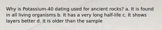 Why is Potassium-40 dating used for ancient rocks? a. It is found in all living organisms b. It has a very long half-life c. It shows layers better d. It is older than the sample