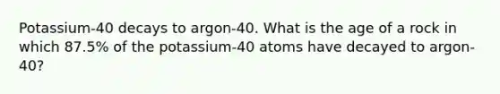 Potassium-40 decays to argon-40. What is the age of a rock in which 87.5% of the potassium-40 atoms have decayed to argon-40?