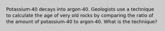 Potassium-40 decays into argon-40. Geologists use a technique to calculate the age of very old rocks by comparing the ratio of the amount of potassium-40 to argon-40. What is the technique?