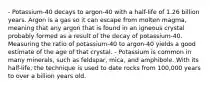 - Potassium-40 decays to argon-40 with a half-life of 1.26 billion years. Argon is a gas so it can escape from molten magma, meaning that any argon that is found in an igneous crystal probably formed as a result of the decay of potassium-40. Measuring the ratio of potassium-40 to argon-40 yields a good estimate of the age of that crystal. - Potassium is common in many minerals, such as feldspar, mica, and amphibole. With its half-life, the technique is used to date rocks from 100,000 years to over a billion years old.