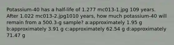 Potassium-40 has a half-life of 1.277 mc013-1.jpg 109 years. After 1.022 mc013-2.jpg1010 years, how much potassium-40 will remain from a 500.3-g sample? a:approximately 1.95 g b:approximately 3.91 g c:approximately 62.54 g d:approximately 71.47 g