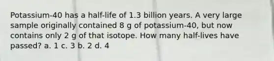 Potassium-40 has a half-life of 1.3 billion years. A very large sample originally contained 8 g of potassium-40, but now contains only 2 g of that isotope. How many half-lives have passed? a. 1 c. 3 b. 2 d. 4