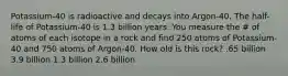 Potassium-40 is radioactive and decays into Argon-40. The half-life of Potassium-40 is 1.3 billion years. You measure the # of atoms of each isotope in a rock and find 250 atoms of Potassium-40 and 750 atoms of Argon-40. How old is this rock? .65 billion 3.9 billion 1.3 billion 2.6 billion