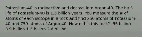 Potassium-40 is radioactive and decays into Argon-40. The half-life of Potassium-40 is 1.3 billion years. You measure the # of atoms of each isotope in a rock and find 250 atoms of Potassium-40 and 750 atoms of Argon-40. How old is this rock? .65 billion 3.9 billion 1.3 billion 2.6 billion