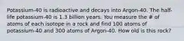 Potassium-40 is radioactive and decays into Argon-40. The half-life potassium-40 is 1.3 billion years. You measure the # of atoms of each isotope in a rock and find 100 atoms of potassium-40 and 300 atoms of Argon-40. How old is this rock?