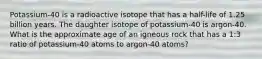 Potassium-40 is a radioactive isotope that has a half-life of 1.25 billion years. The daughter isotope of potassium-40 is argon-40. What is the approximate age of an igneous rock that has a 1:3 ratio of potassium-40 atoms to argon-40 atoms?