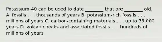 Potassium-40 can be used to date ________ that are ________ old. A. fossils . . . thousands of years B. potassium-rich fossils . . . millions of years C. carbon-containing materials . . . up to 75,000 years D. volcanic rocks and associated fossils . . . hundreds of millions of years