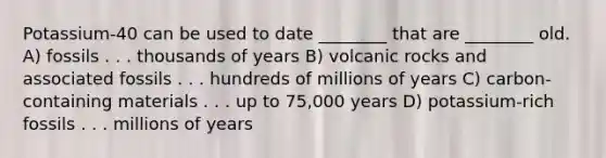 Potassium-40 can be used to date ________ that are ________ old. A) fossils . . . thousands of years B) volcanic rocks and associated fossils . . . hundreds of millions of years C) carbon-containing materials . . . up to 75,000 years D) potassium-rich fossils . . . millions of years