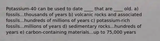 Potassium-40 can be used to date ____ that are ____ old. a) fossils...thousands of years b) volcanic rocks and associated fossils...hundreds of millions of years c) potassium-rich fossils...millions of years d) sedimentary rocks...hundreds of years e) carbon-containing materials...up to 75,000 years