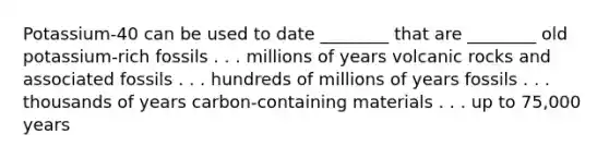 Potassium-40 can be used to date ________ that are ________ old potassium-rich fossils . . . millions of years volcanic rocks and associated fossils . . . hundreds of millions of years fossils . . . thousands of years carbon-containing materials . . . up to 75,000 years