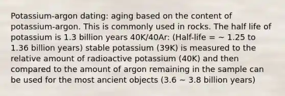 Potassium-argon dating: aging based on the content of potassium-argon. This is commonly used in rocks. The half life of potassium is 1.3 billion years 40K/40Ar: (Half-life = ~ 1.25 to 1.36 billion years) stable potassium (39K) is measured to the relative amount of radioactive potassium (40K) and then compared to the amount of argon remaining in the sample can be used for the most ancient objects (3.6 ~ 3.8 billion years)