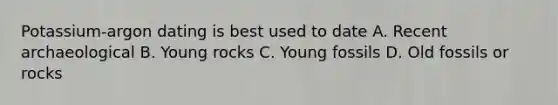 Potassium-argon dating is best used to date A. Recent archaeological B. Young rocks C. Young fossils D. Old fossils or rocks