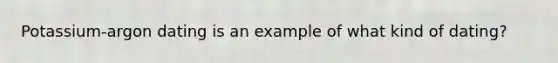 Potassium-argon dating is an example of what kind of dating?