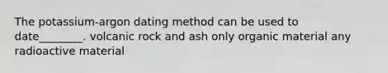 The potassium-argon dating method can be used to date________. volcanic rock and ash only organic material any radioactive material