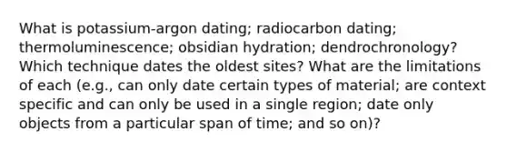 What is potassium-argon dating; radiocarbon dating; thermoluminescence; obsidian hydration; dendrochronology? Which technique dates the oldest sites? What are the limitations of each (e.g., can only date certain types of material; are context specific and can only be used in a single region; date only objects from a particular span of time; and so on)?