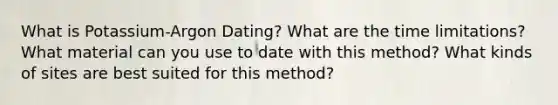 What is Potassium-Argon Dating? What are the time limitations? What material can you use to date with this method? What kinds of sites are best suited for this method?