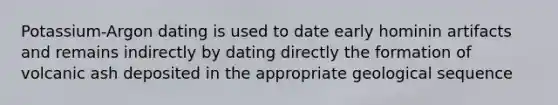 Potassium-Argon dating is used to date early hominin artifacts and remains indirectly by dating directly the formation of volcanic ash deposited in the appropriate geological sequence