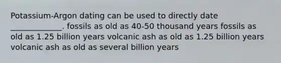 Potassium-Argon dating can be used to directly date _____________. fossils as old as 40-50 thousand years fossils as old as 1.25 billion years volcanic ash as old as 1.25 billion years volcanic ash as old as several billion years