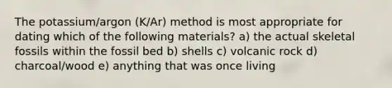 The potassium/argon (K/Ar) method is most appropriate for dating which of the following materials? a) the actual skeletal fossils within the fossil bed b) shells c) volcanic rock d) charcoal/wood e) anything that was once living