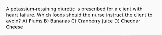 A potassium-retaining diuretic is prescribed for a client with heart failure. Which foods should the nurse instruct the client to avoid? A) Plums B) Bananas C) Cranberry Juice D) Cheddar Cheese