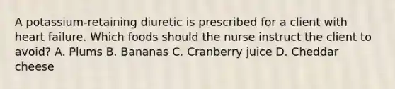 A potassium-retaining diuretic is prescribed for a client with heart failure. Which foods should the nurse instruct the client to avoid? A. Plums B. Bananas C. Cranberry juice D. Cheddar cheese