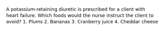 A potassium-retaining diuretic is prescribed for a client with heart failure. Which foods would the nurse instruct the client to avoid? 1. Plums 2. Bananas 3. Cranberry juice 4. Cheddar cheese