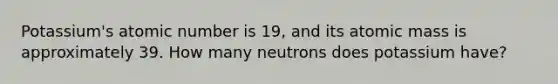 Potassium's atomic number is 19, and its atomic mass is approximately 39. How many neutrons does potassium have?