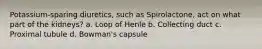 Potassium-sparing diuretics, such as Spirolactone, act on what part of the kidneys? a. Loop of Henle b. Collecting duct c. Proximal tubule d. Bowman's capsule