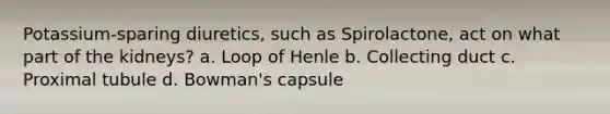 Potassium-sparing diuretics, such as Spirolactone, act on what part of the kidneys? a. Loop of Henle b. Collecting duct c. Proximal tubule d. Bowman's capsule