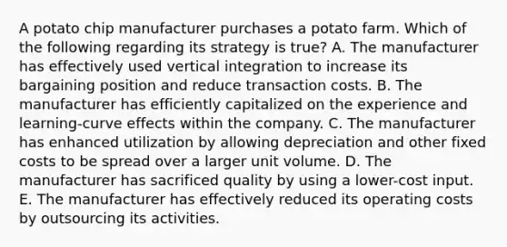 A potato chip manufacturer purchases a potato farm. Which of the following regarding its strategy is true? A. The manufacturer has effectively used vertical integration to increase its bargaining position and reduce transaction costs. B. The manufacturer has efficiently capitalized on the experience and learning-curve effects within the company. C. The manufacturer has enhanced utilization by allowing depreciation and other fixed costs to be spread over a larger unit volume. D. The manufacturer has sacrificed quality by using a lower-cost input. E. The manufacturer has effectively reduced its operating costs by outsourcing its activities.