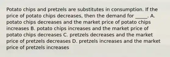 Potato chips and pretzels are substitutes in consumption. If the price of potato chips decreases, then the demand for _____. A. potato chips decreases and the market price of potato chips increases B. potato chips increases and the market price of potato chips decreases C. pretzels decreases and the market price of pretzels decreases D. pretzels increases and the market price of pretzels increases