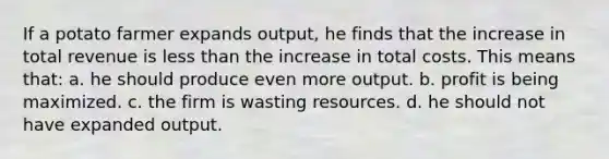 If a potato farmer expands output, he finds that the increase in total revenue is less than the increase in total costs. This means that: a. he should produce even more output. b. profit is being maximized. c. the firm is wasting resources. d. he should not have expanded output.