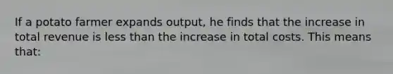 If a potato farmer expands output, he finds that the increase in total revenue is less than the increase in total costs. This means that: