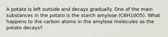 A potato is left outside and decays gradually. One of the main substances in the potato is the starch amylose (C6H10O5). What happens to the carbon atoms in the amylose molecules as the potato decays?