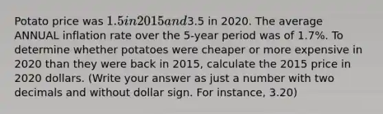 Potato price was 1.5 in 2015 and3.5 in 2020. The average ANNUAL inflation rate over the 5-year period was of 1.7%. To determine whether potatoes were cheaper or more expensive in 2020 than they were back in 2015, calculate the 2015 price in 2020 dollars. (Write your answer as just a number with two decimals and without dollar sign. For instance, 3.20)