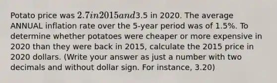 Potato price was 2.7 in 2015 and3.5 in 2020. The average ANNUAL inflation rate over the 5-year period was of 1.5%. To determine whether potatoes were cheaper or more expensive in 2020 than they were back in 2015, calculate the 2015 price in 2020 dollars. (Write your answer as just a number with two decimals and without dollar sign. For instance, 3.20)